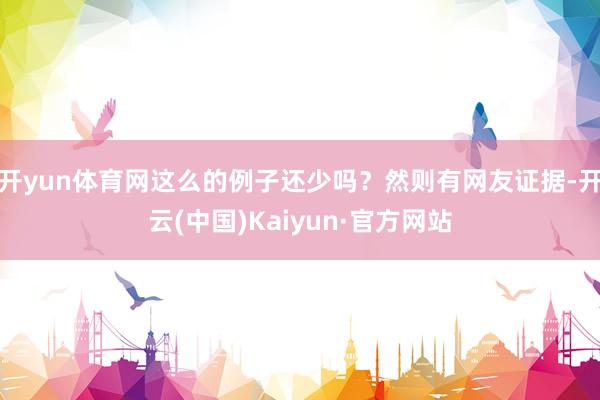 开yun体育网这么的例子还少吗?然则有网友证据-开云(中国)Kaiyun·官方网站