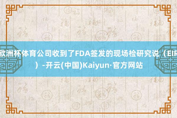欧洲杯体育公司收到了FDA签发的现场检研究说（EIR）-开云(中国)Kaiyun·官方网站