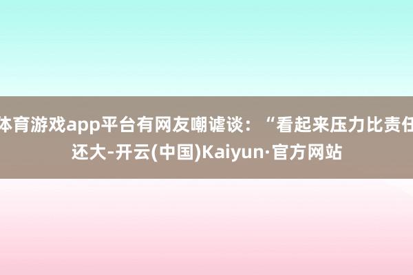 体育游戏app平台有网友嘲谑谈:“看起来压力比责任还大-开云(中国)Kaiyun·官方网站