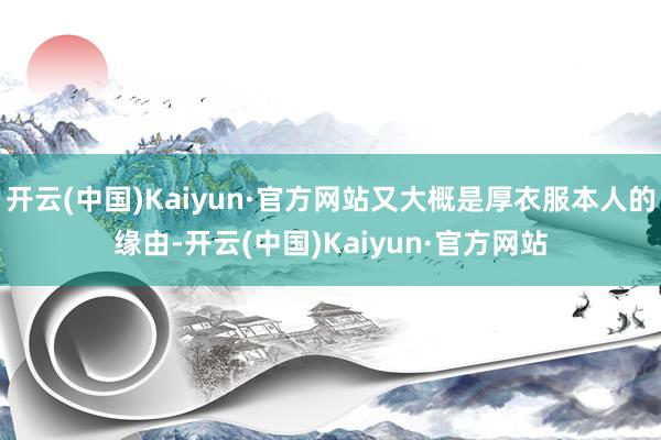开云(中国)Kaiyun·官方网站又大概是厚衣服本人的缘由-开云(中国)Kaiyun·官方网站