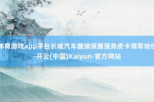 体育游戏app平台长城汽车握续保握强势皮卡领军地位-开云(中国)Kaiyun·官方网站