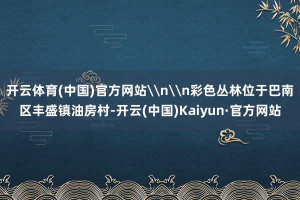 开云体育(中国)官方网站\n\n彩色丛林位于巴南区丰盛镇油房村-开云(中国)Kaiyun·官方网站
