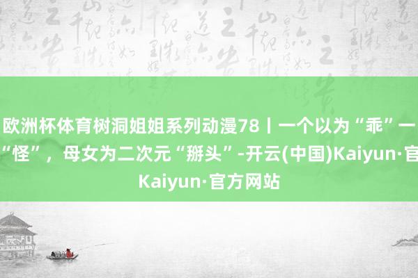 欧洲杯体育树洞姐姐系列动漫78丨一个以为“乖”一个嫌弃“怪”，母女为二次元“掰头”-开云(中国)Kaiyun·官方网站