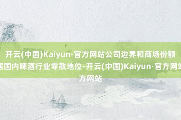 开云(中国)Kaiyun·官方网站公司边界和商场份额居国内啤酒行业零散地位-开云(中国)Kaiyun·官方网站