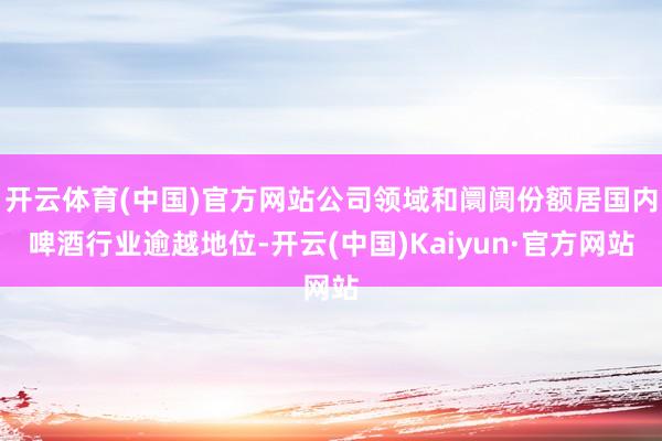 开云体育(中国)官方网站公司领域和阛阓份额居国内啤酒行业逾越地位-开云(中国)Kaiyun·官方网站