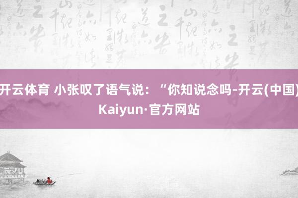 开云体育 小张叹了语气说：“你知说念吗-开云(中国)Kaiyun·官方网站