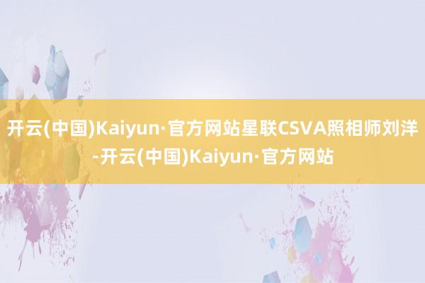 开云(中国)Kaiyun·官方网站星联CSVA照相师刘洋-开云(中国)Kaiyun·官方网站