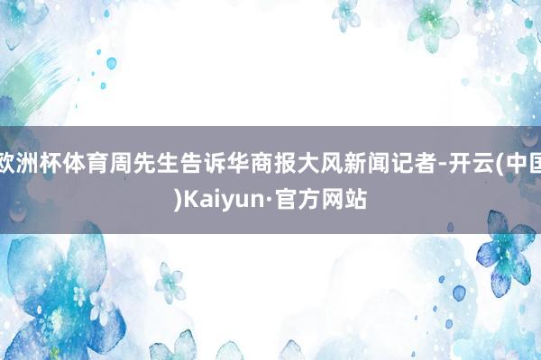 欧洲杯体育周先生告诉华商报大风新闻记者-开云(中国)Kaiyun·官方网站