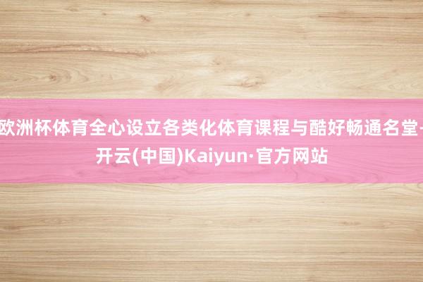 欧洲杯体育全心设立各类化体育课程与酷好畅通名堂-开云(中国)Kaiyun·官方网站