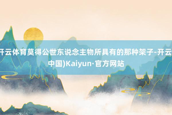 开云体育莫得公世东说念主物所具有的那种架子-开云(中国)Kaiyun·官方网站