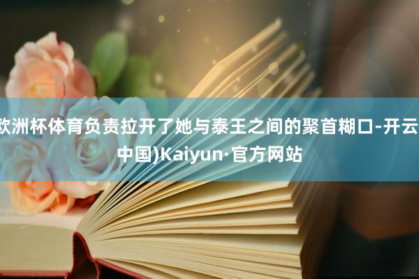 欧洲杯体育负责拉开了她与泰王之间的聚首糊口-开云(中国)Kaiyun·官方网站