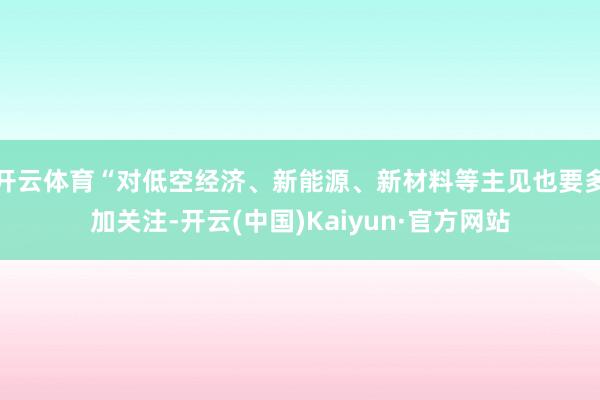 开云体育“对低空经济、新能源、新材料等主见也要多加关注-开云(中国)Kaiyun·官方网站