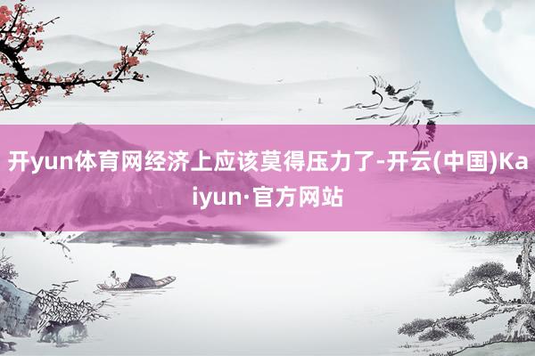 开yun体育网经济上应该莫得压力了-开云(中国)Kaiyun·官方网站