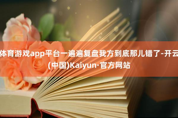 体育游戏app平台一遍遍复盘我方到底那儿错了-开云(中国)Kaiyun·官方网站