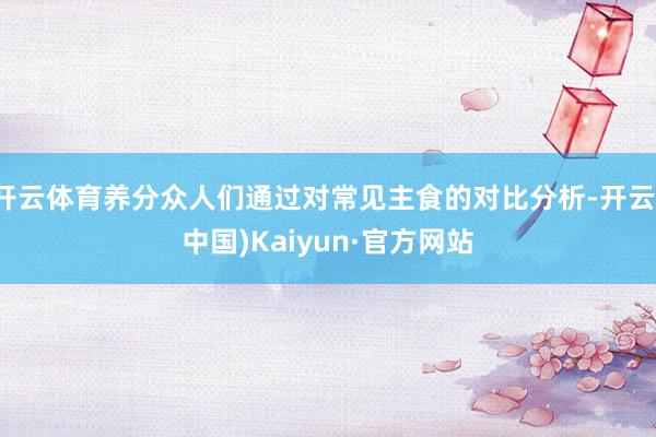 开云体育养分众人们通过对常见主食的对比分析-开云(中国)Kaiyun·官方网站