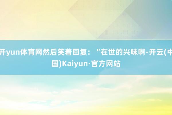 开yun体育网然后笑着回复:“在世的兴味啊-开云(中国)Kaiyun·官方网站