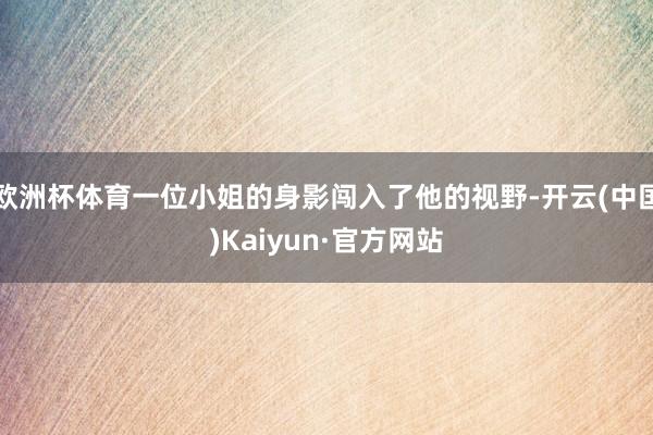 欧洲杯体育一位小姐的身影闯入了他的视野-开云(中国)Kaiyun·官方网站