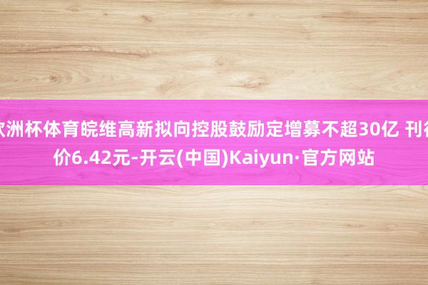 欧洲杯体育皖维高新拟向控股鼓励定增募不超30亿 刊行价6.42元-开云(中国)Kaiyun·官方网站