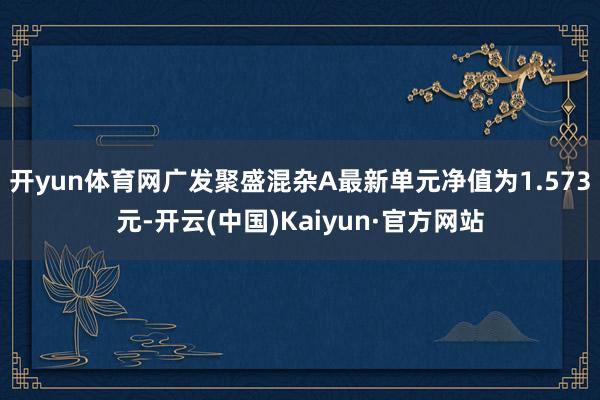 开yun体育网广发聚盛混杂A最新单元净值为1.573元-开云(中国)Kaiyun·官方网站