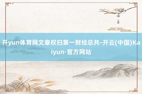 开yun体育网文章权归第一财经总共-开云(中国)Kaiyun·官方网站