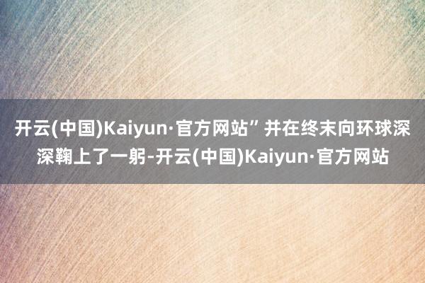 开云(中国)Kaiyun·官方网站”并在终末向环球深深鞠上了一躬-开云(中国)Kaiyun·官方网站