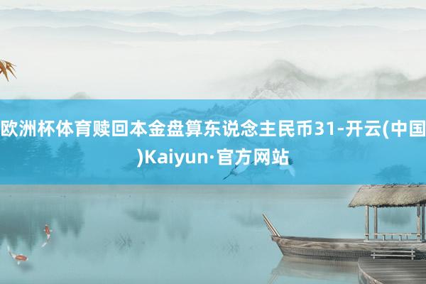 欧洲杯体育赎回本金盘算东说念主民币31-开云(中国)Kaiyun·官方网站