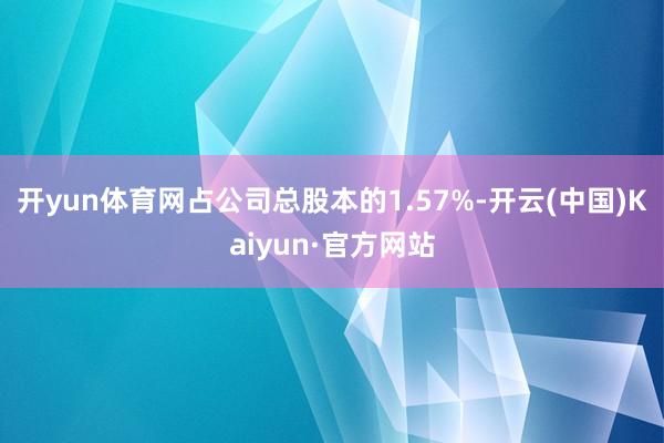 开yun体育网占公司总股本的1.57%-开云(中国)Kaiyun·官方网站