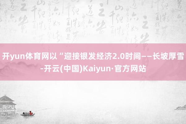 开yun体育网以“迎接银发经济2.0时间——长坡厚雪-开云(中国)Kaiyun·官方网站