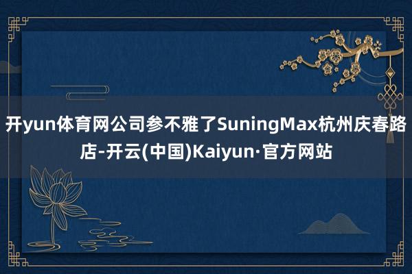 开yun体育网公司参不雅了SuningMax杭州庆春路店-开云(中国)Kaiyun·官方网站