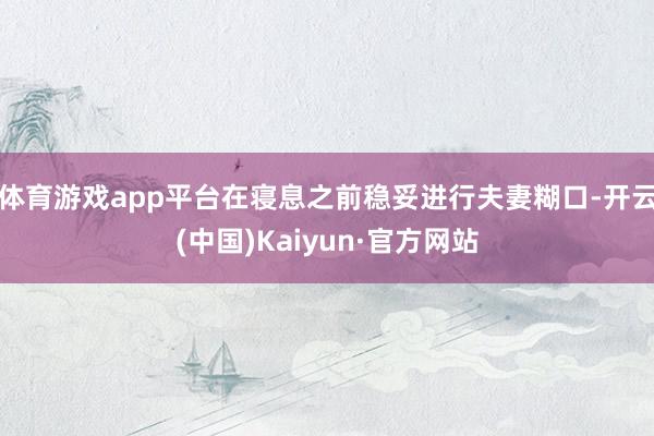 体育游戏app平台在寝息之前稳妥进行夫妻糊口-开云(中国)Kaiyun·官方网站