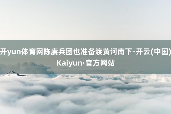 开yun体育网陈赓兵团也准备渡黄河南下-开云(中国)Kaiyun·官方网站