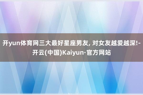 开yun体育网三大最好星座男友, 对女友越爱越深!-开云(中国)Kaiyun·官方网站