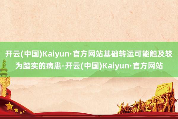 开云(中国)Kaiyun·官方网站基础转运可能触及较为踏实的病患-开云(中国)Kaiyun·官方网站