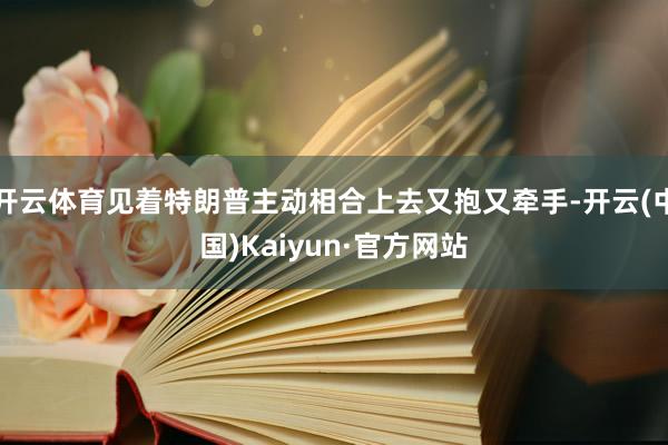开云体育见着特朗普主动相合上去又抱又牵手-开云(中国)Kaiyun·官方网站