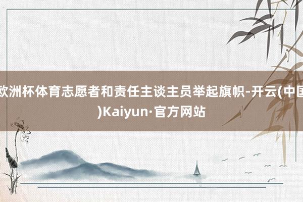 欧洲杯体育志愿者和责任主谈主员举起旗帜-开云(中国)Kaiyun·官方网站