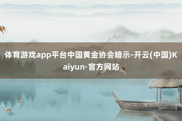 体育游戏app平台　　中国黄金协会暗示-开云(中国)Kaiyun·官方网站