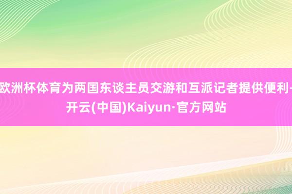 欧洲杯体育为两国东谈主员交游和互派记者提供便利-开云(中国)Kaiyun·官方网站
