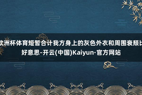 欧洲杯体育短暂合计我方身上的灰色外衣和周围衰颓比好意思-开云(中国)Kaiyun·官方网站