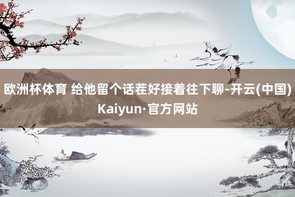 欧洲杯体育 给他留个话茬好接着往下聊-开云(中国)Kaiyun·官方网站