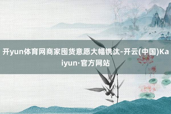 开yun体育网商家囤货意愿大幅镌汰-开云(中国)Kaiyun·官方网站