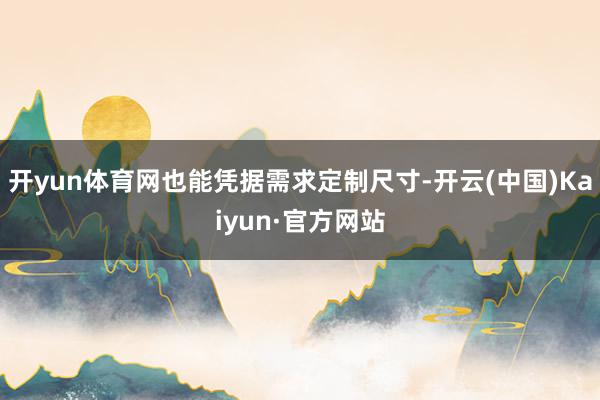 开yun体育网也能凭据需求定制尺寸-开云(中国)Kaiyun·官方网站