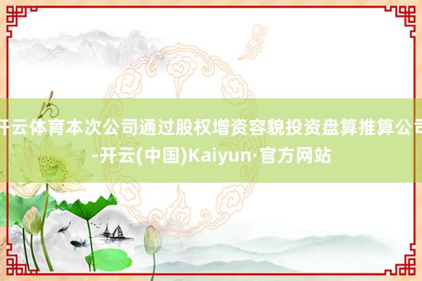 开云体育本次公司通过股权增资容貌投资盘算推算公司-开云(中国)Kaiyun·官方网站