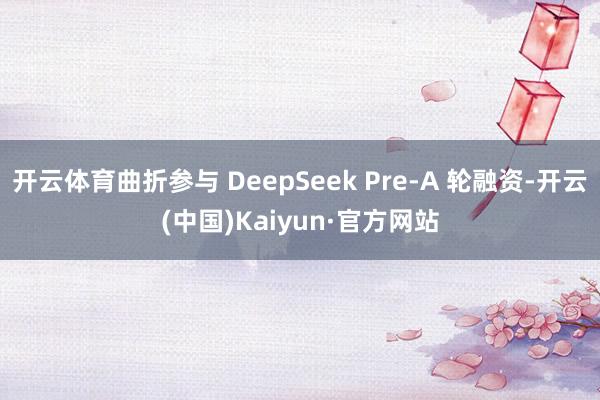 开云体育曲折参与 DeepSeek Pre-A 轮融资-开云(中国)Kaiyun·官方网站