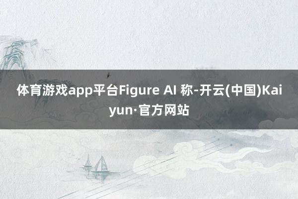 体育游戏app平台Figure AI 称-开云(中国)Kaiyun·官方网站