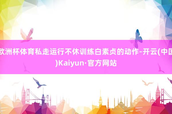 欧洲杯体育私走运行不休训练白素贞的动作-开云(中国)Kaiyun·官方网站