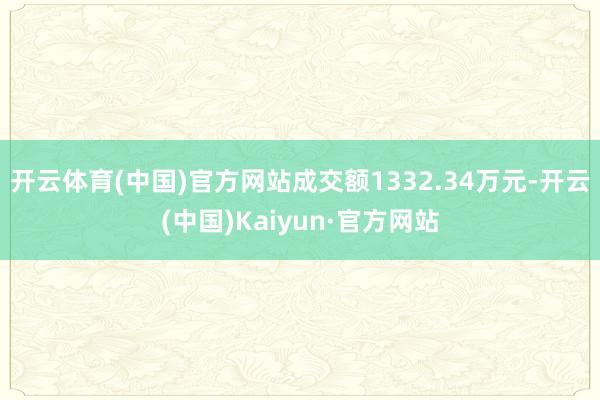 开云体育(中国)官方网站成交额1332.34万元-开云(中国)Kaiyun·官方网站