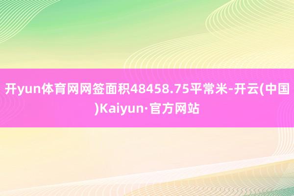 开yun体育网网签面积48458.75平常米-开云(中国)Kaiyun·官方网站