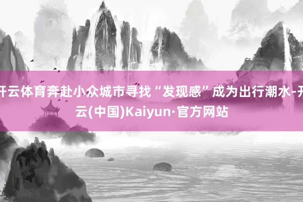 开云体育奔赴小众城市寻找“发现感”成为出行潮水-开云(中国)Kaiyun·官方网站