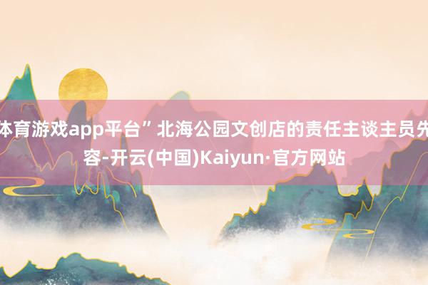 体育游戏app平台”北海公园文创店的责任主谈主员先容-开云(中国)Kaiyun·官方网站