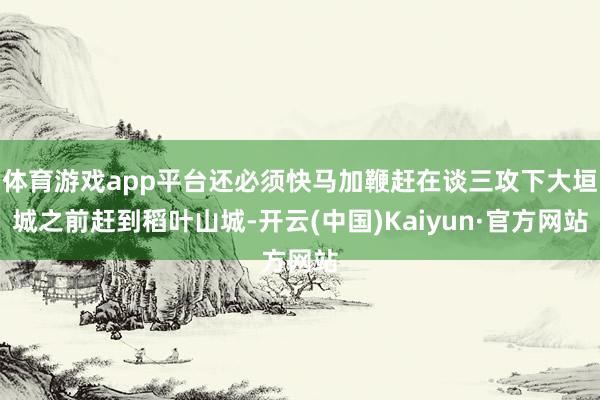 体育游戏app平台还必须快马加鞭赶在谈三攻下大垣城之前赶到稻叶山城-开云(中国)Kaiyun·官方网站